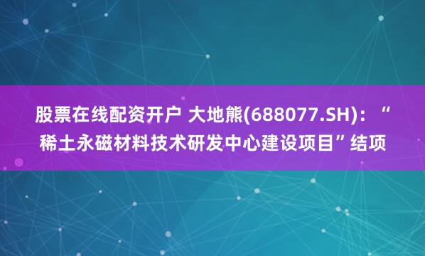 股票在线配资开户 大地熊(688077.SH)：“稀土永磁材料技术研发中心建设项目”结项