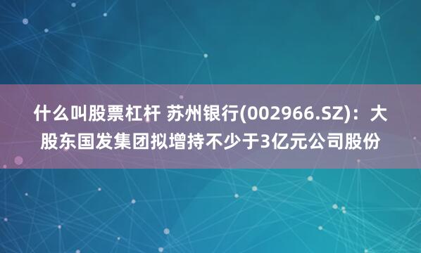 什么叫股票杠杆 苏州银行(002966.SZ)：大股东国发集团拟增持不少于3亿元公司股份