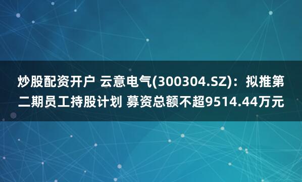 炒股配资开户 云意电气(300304.SZ)：拟推第二期员工持股计划 募资总额不超9514.44万元