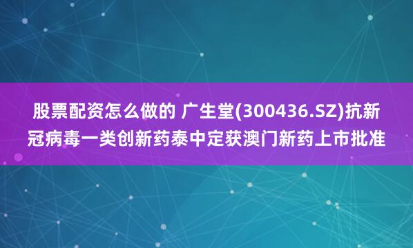 股票配资怎么做的 广生堂(300436.SZ)抗新冠病毒一类创新药泰中定获澳门新药上市批准