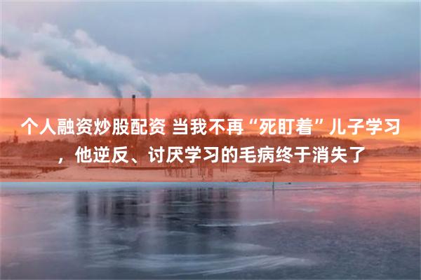 个人融资炒股配资 当我不再“死盯着”儿子学习，他逆反、讨厌学习的毛病终于消失了