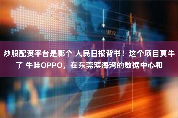 炒股配资平台是哪个 人民日报背书！这个项目真牛了 牛哇OPPO，在东莞滨海湾的数据中心和