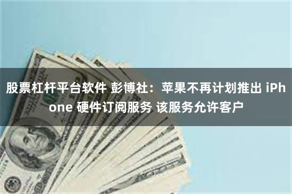 股票杠杆平台软件 彭博社：苹果不再计划推出 iPhone 硬件订阅服务 该服务允许客户