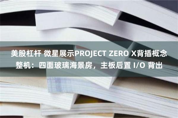 美股杠杆 微星展示PROJECT ZERO X背插概念整机：四面玻璃海景房，主板后置 I/O 背出