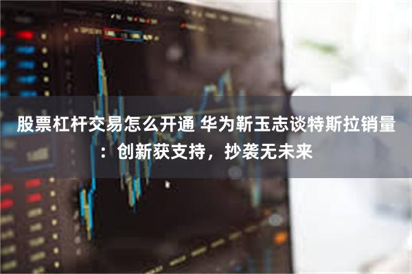 股票杠杆交易怎么开通 华为靳玉志谈特斯拉销量：创新获支持，抄袭无未来