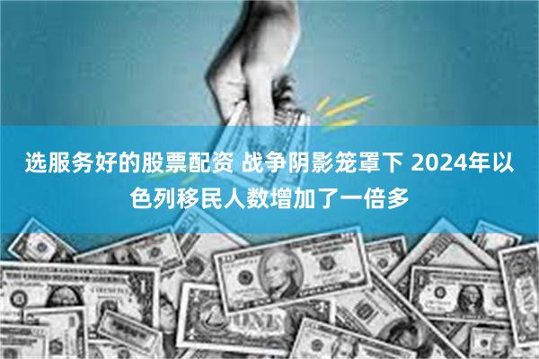 选服务好的股票配资 战争阴影笼罩下 2024年以色列移民人数增加了一倍多