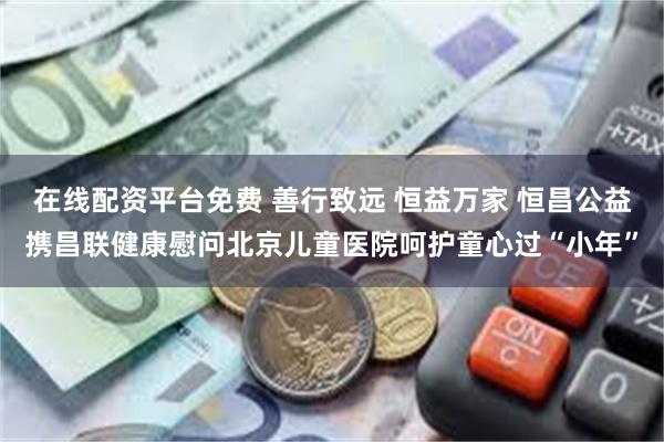 在线配资平台免费 善行致远 恒益万家 恒昌公益携昌联健康慰问北京儿童医院呵护童心过“小年”