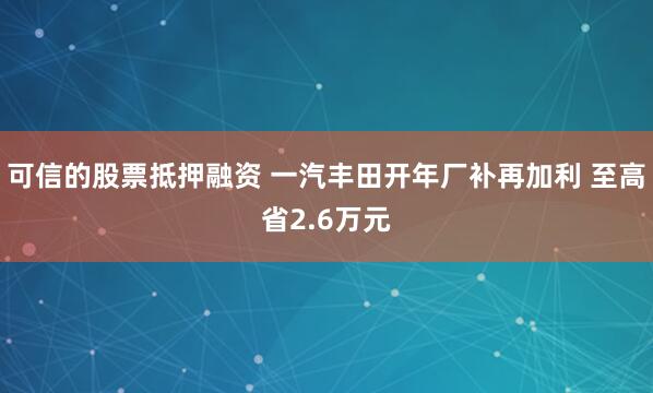 可信的股票抵押融资 一汽丰田开年厂补再加利 至高省2.6万元