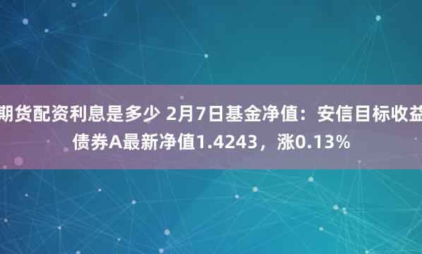 期货配资利息是多少 2月7日基金净值：安信目标收益债券A最新净值1.4243，涨0.13%