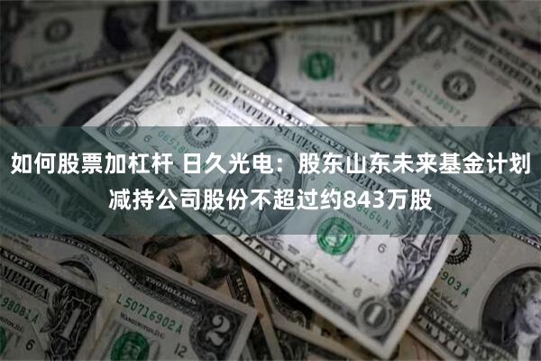 如何股票加杠杆 日久光电：股东山东未来基金计划减持公司股份不超过约843万股