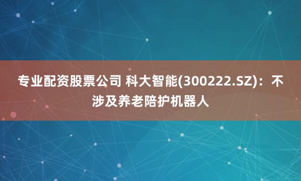 专业配资股票公司 科大智能(300222.SZ)：不涉及养老陪护机器人