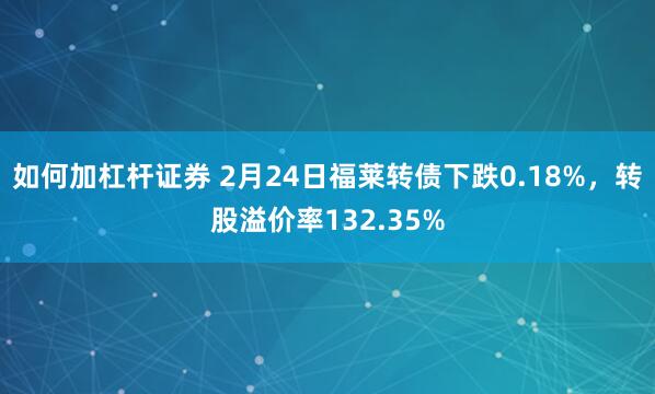 如何加杠杆证券 2月24日福莱转债下跌0.18%，转股溢价率132.35%