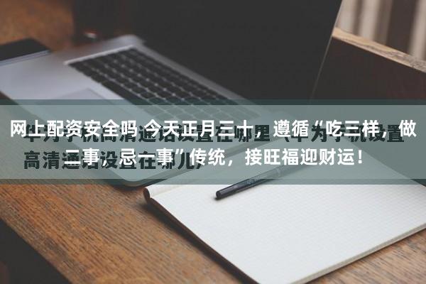 网上配资安全吗 今天正月三十，遵循“吃三样，做二事，忌一事”传统，接旺福迎财运！