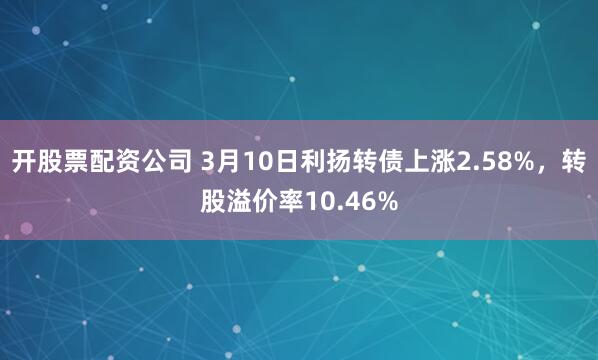 开股票配资公司 3月10日利扬转债上涨2.58%，转股溢价率10.46%