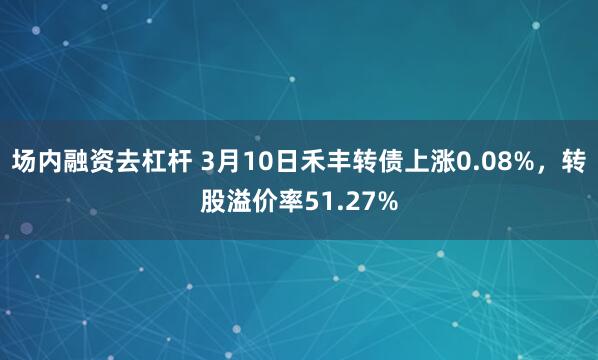 场内融资去杠杆 3月10日禾丰转债上涨0.08%，转股溢价率51.27%