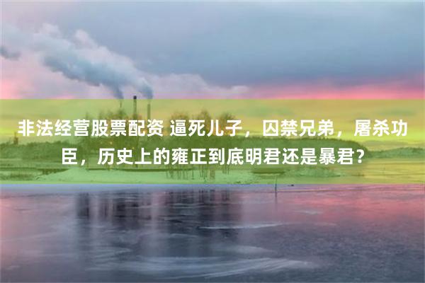 非法经营股票配资 逼死儿子，囚禁兄弟，屠杀功臣，历史上的雍正到底明君还是暴君？